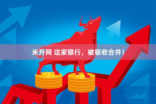 米升网 这家银行，被吸收合并！