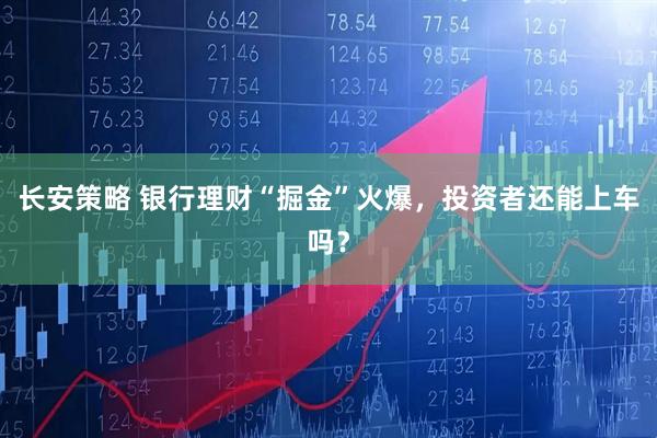 长安策略 银行理财“掘金”火爆，投资者还能上车吗？