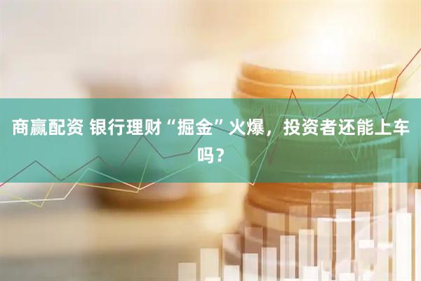 商赢配资 银行理财“掘金”火爆，投资者还能上车吗？