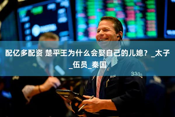 配亿多配资 楚平王为什么会娶自己的儿媳？_太子_伍员_秦国