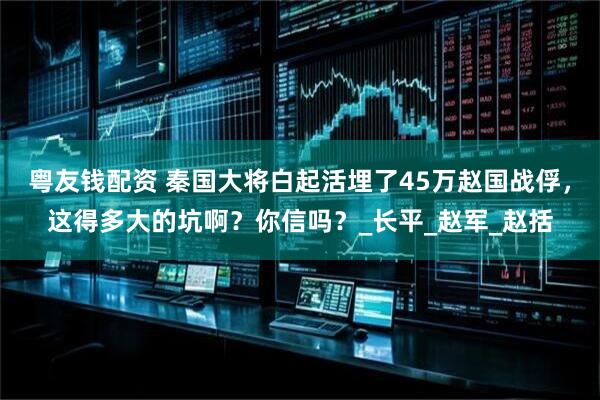 粤友钱配资 秦国大将白起活埋了45万赵国战俘，这得多大的坑啊？你信吗？_长平_赵军_赵括