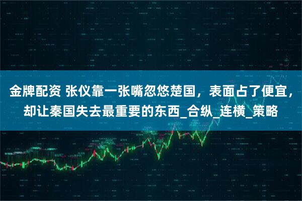 金牌配资 张仪靠一张嘴忽悠楚国，表面占了便宜，却让秦国失去最重要的东西_合纵_连横_策略