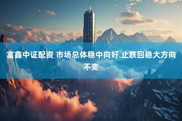 富鑫中证配资 市场总体稳中向好 止跌回稳大方向不变