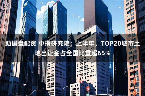 助操盘配资 中指研究院：上半年，TOP20城市土地出让金占全国比重超65%