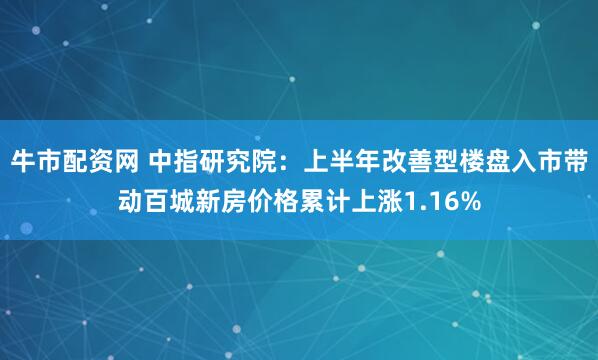 牛市配资网 中指研究院：上半年改善型楼盘入市带动百城新房价格累计上涨1.16%