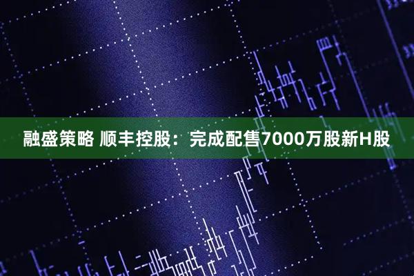 融盛策略 顺丰控股：完成配售7000万股新H股