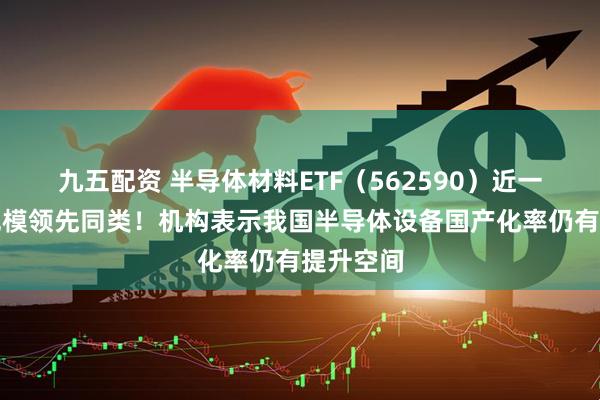 九五配资 半导体材料ETF（562590）近一周新增规模领先同类！机构表示我国半导体设备国产化率仍有提升空间