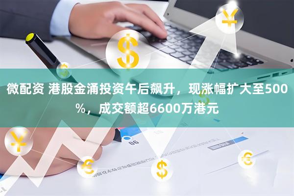 微配资 港股金涌投资午后飙升，现涨幅扩大至500%，成交额超6600万港元