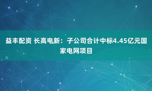益丰配资 长高电新：子公司合计中标4.45亿元国家电网项目