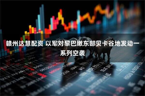 赣州达慧配资 以军对黎巴嫩东部贝卡谷地发动一系列空袭