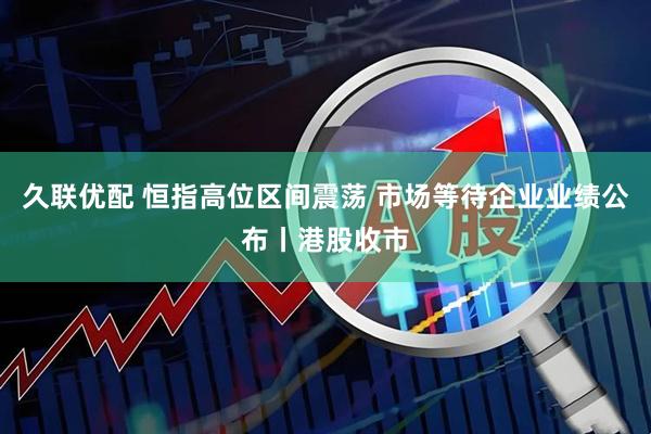 久联优配 恒指高位区间震荡 市场等待企业业绩公布丨港股收市