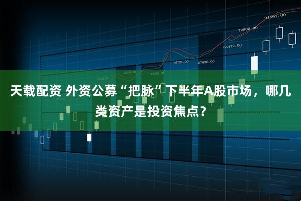 天载配资 外资公募“把脉”下半年A股市场，哪几类资产是投资焦点？