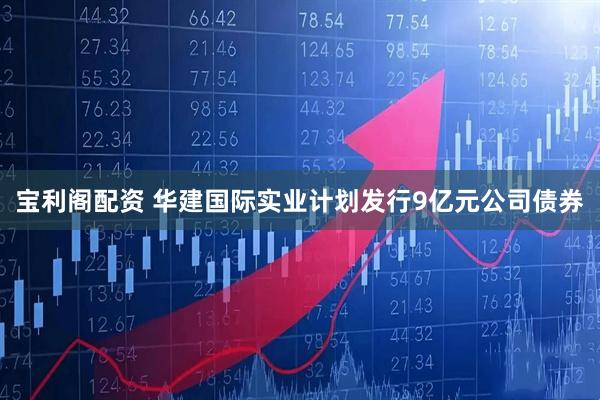 宝利阁配资 华建国际实业计划发行9亿元公司债券