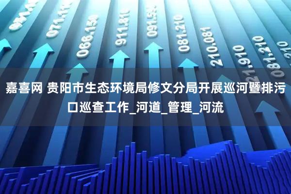 嘉喜网 贵阳市生态环境局修文分局开展巡河暨排污口巡查工作_河道_管理_河流