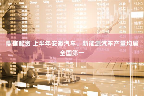 鼎信配资 上半年安徽汽车、新能源汽车产量均居全国第一