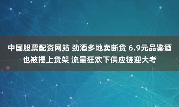 中国股票配资网站 劲酒多地卖断货 6.9元品鉴酒也被摆上货架 流量狂欢下供应链迎大考