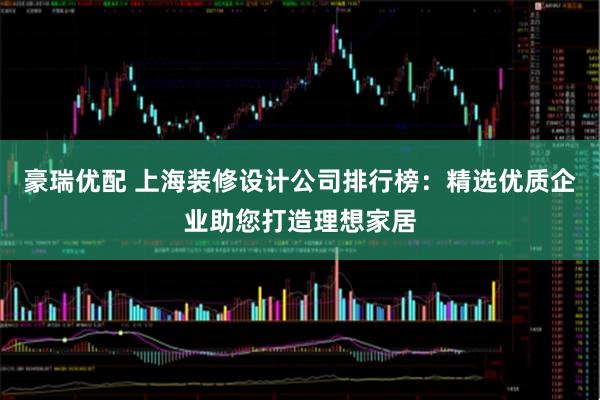 豪瑞优配 上海装修设计公司排行榜：精选优质企业助您打造理想家居