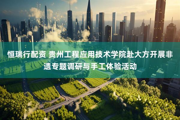 恒瑞行配资 贵州工程应用技术学院赴大方开展非遗专题调研与手工体验活动